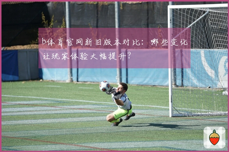 b体育官网新旧版本对比：哪些变化让玩家体验大幅提升？