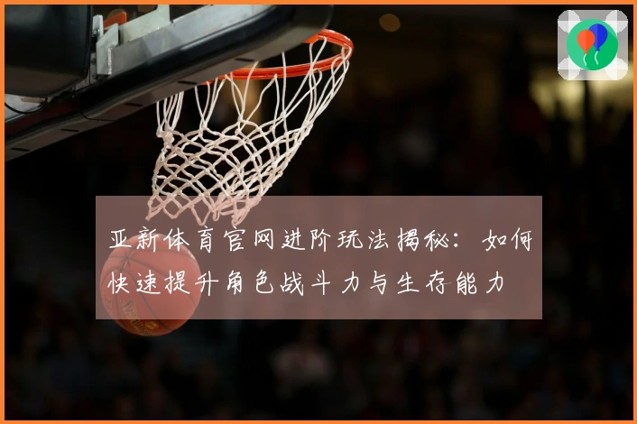 亚新体育官网进阶玩法揭秘：如何快速提升角色战斗力与生存能力